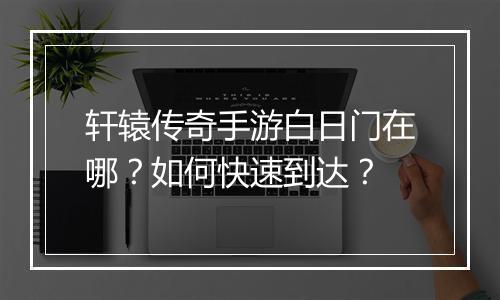 轩辕传奇手游白日门在哪？如何快速到达？