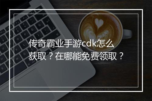 传奇霸业手游cdk怎么获取？在哪能免费领取？
