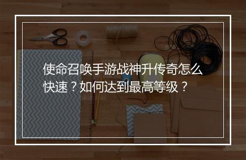 使命召唤手游战神升传奇怎么快速？如何达到最高等级？