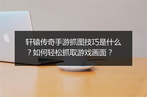 轩辕传奇手游抓图技巧是什么？如何轻松抓取游戏画面？