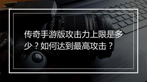 传奇手游版攻击力上限是多少？如何达到最高攻击？