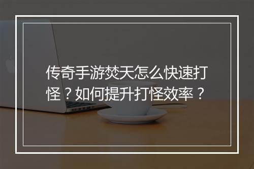传奇手游焚天怎么快速打怪？如何提升打怪效率？