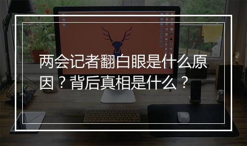 两会记者翻白眼是什么原因？背后真相是什么？