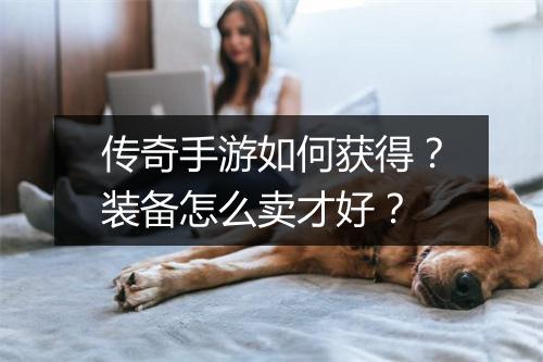 传奇手游如何获得？装备怎么卖才好？