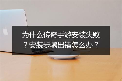 为什么传奇手游安装失败？安装步骤出错怎么办？