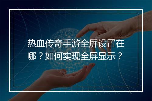 热血传奇手游全屏设置在哪？如何实现全屏显示？