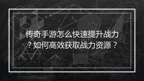 传奇手游怎么快速提升战力？如何高效获取战力资源？