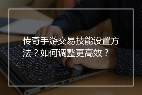 传奇手游交易技能设置方法？如何调整更高效？