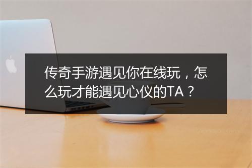 传奇手游遇见你在线玩，怎么玩才能遇见心仪的TA？
