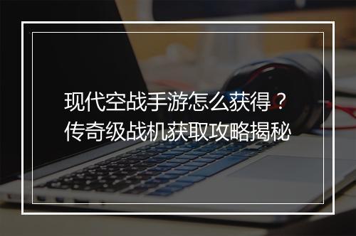 现代空战手游怎么获得？传奇级战机获取攻略揭秘