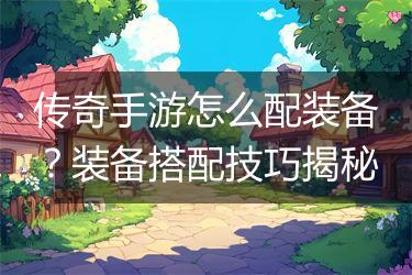 传奇手游怎么配装备？装备搭配技巧揭秘