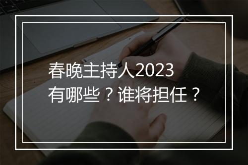 春晚主持人2023有哪些？谁将担任？