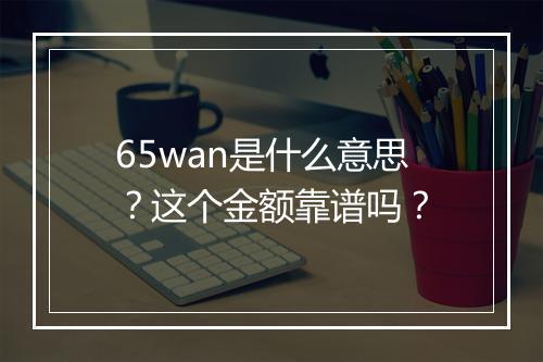 65wan是什么意思？这个金额靠谱吗？