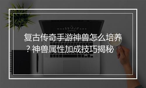 复古传奇手游神兽怎么培养？神兽属性加成技巧揭秘
