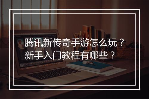 腾讯新传奇手游怎么玩?新手入门教程有哪些?