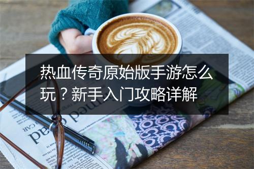 热血传奇原始版手游怎么玩？新手入门攻略详解
