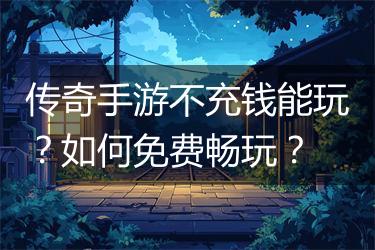 传奇手游不充钱能玩？如何免费畅玩？