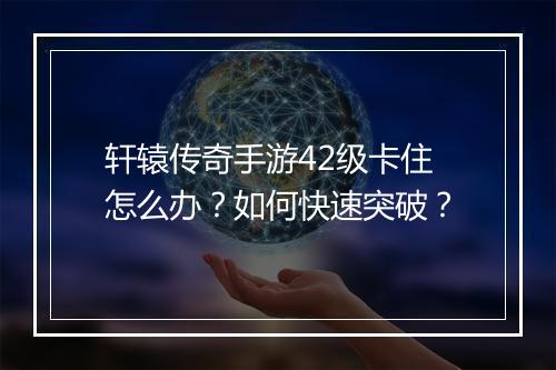 轩辕传奇手游42级卡住怎么办？如何快速突破？