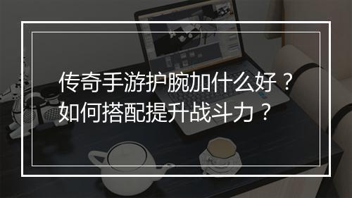 传奇手游护腕加什么好？如何搭配提升战斗力？