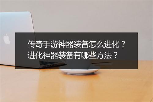 传奇手游神器装备怎么进化？进化神器装备有哪些方法？