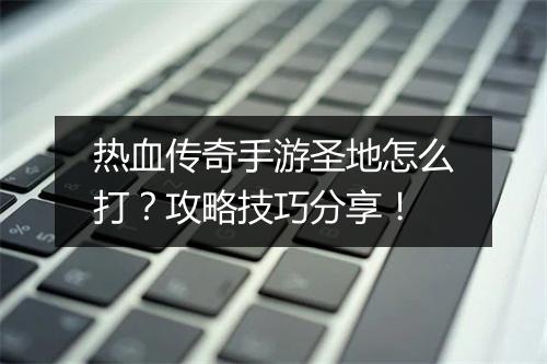 热血传奇手游圣地怎么打？攻略技巧分享！