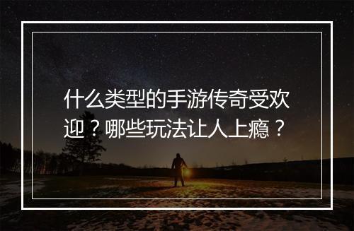 什么类型的手游传奇受欢迎？哪些玩法让人上瘾？
