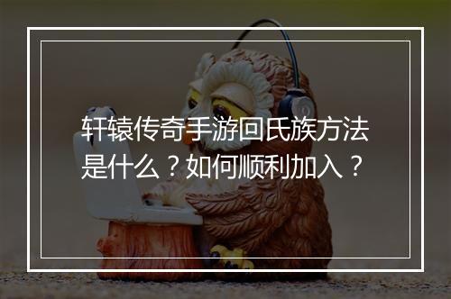 轩辕传奇手游回氏族方法是什么？如何顺利加入？