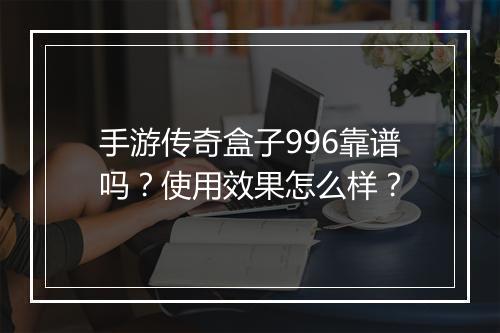 手游传奇盒子996靠谱吗？使用效果怎么样？
