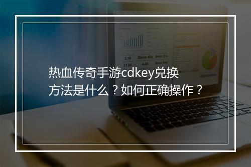 热血传奇手游cdkey兑换方法是什么？如何正确操作？