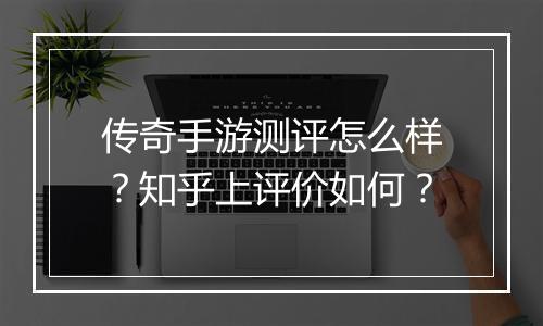 传奇手游测评怎么样？知乎上评价如何？