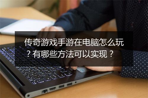 传奇游戏手游在电脑怎么玩？有哪些方法可以实现？