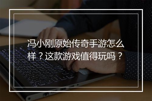 冯小刚原始传奇手游怎么样？这款游戏值得玩吗？
