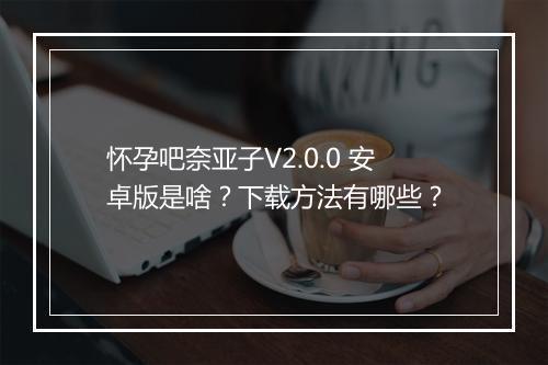 怀孕吧奈亚子V2.0.0 安卓版是啥？下载方法有哪些？