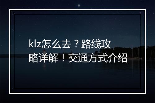 klz怎么去？路线攻略详解！交通方式介绍