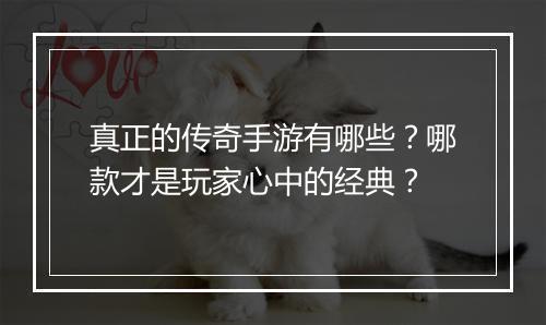 真正的传奇手游有哪些？哪款才是玩家心中的经典？