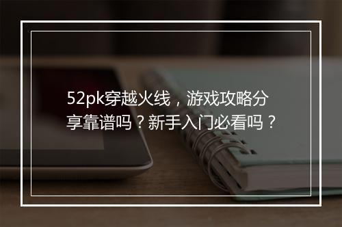52pk穿越火线，游戏攻略分享靠谱吗？新手入门必看吗？