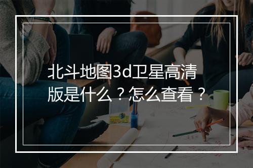 北斗地图3d卫星高清版是什么？怎么查看？