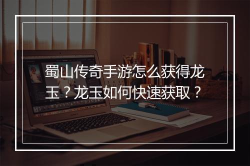 蜀山传奇手游怎么获得龙玉？龙玉如何快速获取？