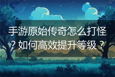 手游原始传奇怎么打怪？如何高效提升等级？