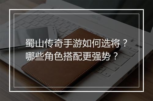 蜀山传奇手游如何选将？哪些角色搭配更强势？