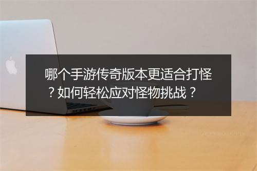 哪个手游传奇版本更适合打怪？如何轻松应对怪物挑战？