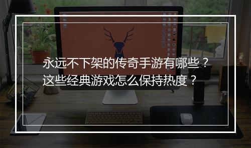 永远不下架的传奇手游有哪些？这些经典游戏怎么保持热度？
