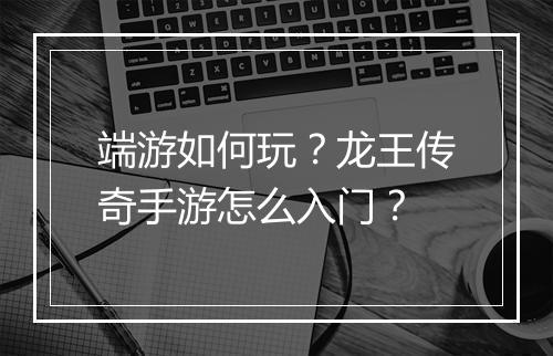 端游如何玩？龙王传奇手游怎么入门？