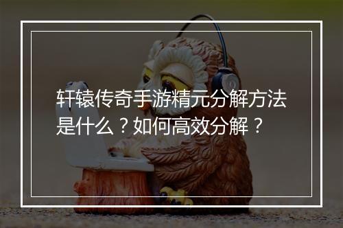 轩辕传奇手游精元分解方法是什么？如何高效分解？