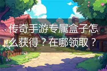 传奇手游专属盒子怎么获得？在哪领取？