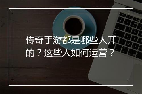 传奇手游都是哪些人开的？这些人如何运营？