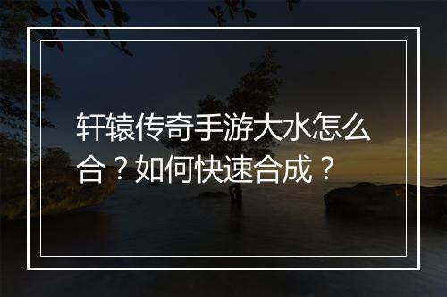 轩辕传奇手游大水怎么合？如何快速合成？