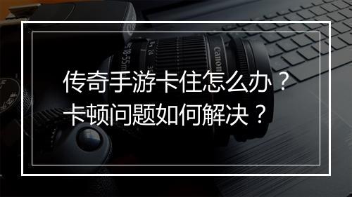 传奇手游卡住怎么办？卡顿问题如何解决？