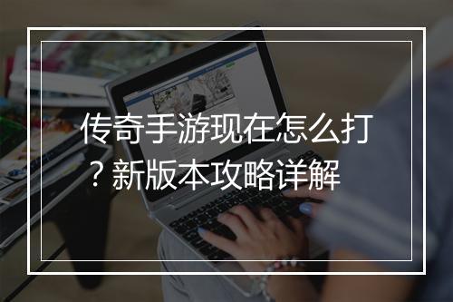 传奇手游现在怎么打？新版本攻略详解