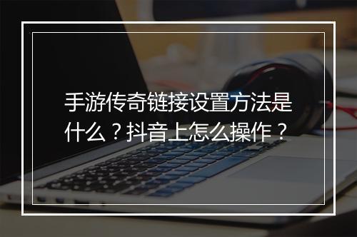 手游传奇链接设置方法是什么？抖音上怎么操作？